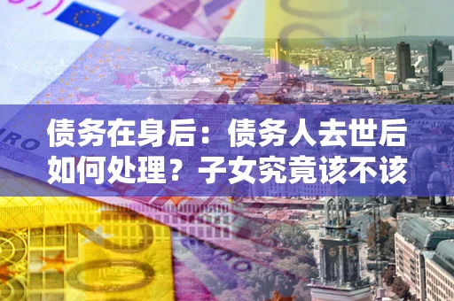 武汉债务在身后：债务人去世后如何处理？子女究竟该不该还钱？