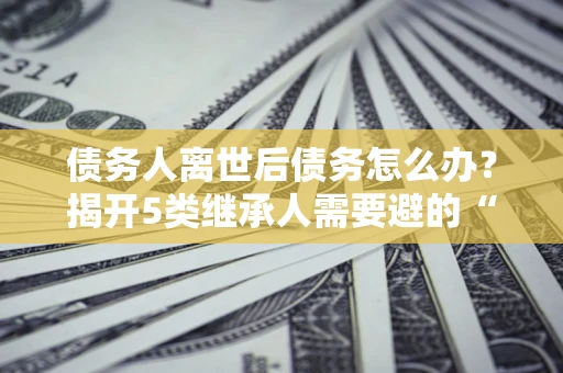 武汉债务人离世后债务怎么办？揭开5类继承人需要避的“坑”