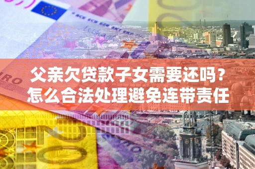 武汉父亲欠贷款子女需要还吗？怎么合法处理避免连带责任？