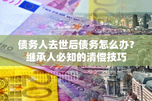 武汉债务人去世后债务怎么办？继承人必知的清偿技巧