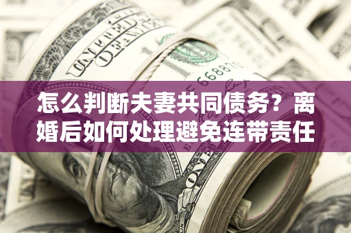 武汉怎么判断夫妻共同债务？离婚后如何处理避免连带责任？